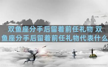双鱼座分手后留着前任礼物 双鱼座分手后留着前任礼物代表什么